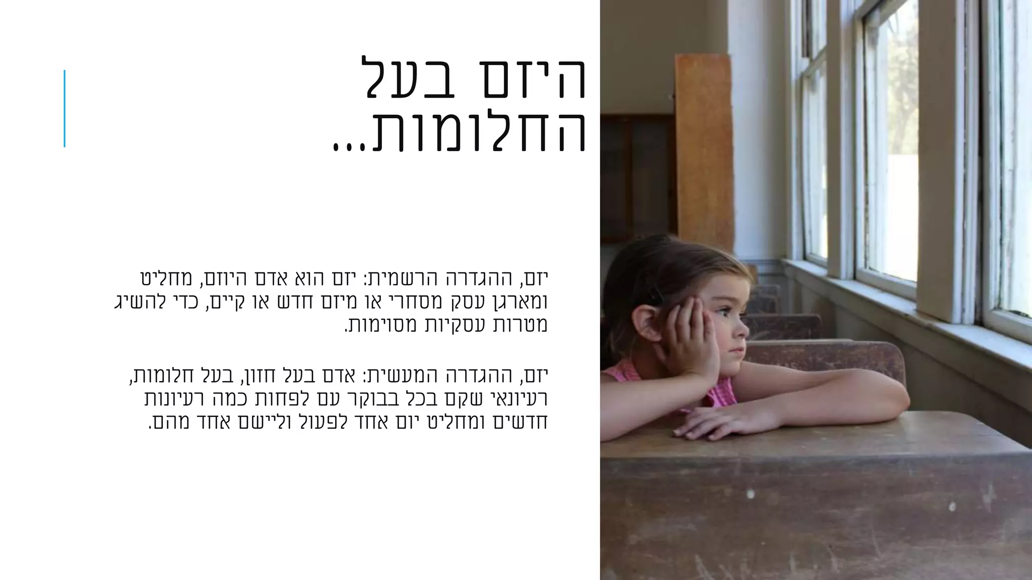 ‫בעל‬ ‫היזם‬
‫החלומות‬...
‫יזם‬,‫הרשמית‬ ‫ההגדרה‬:‫היוזם‬ ‫אדם‬ ‫הוא‬ ‫יזם‬,‫מחליט‬
‫קיים‬ ‫או‬ ‫חדש‬ ‫מיזם‬ ‫או‬ ‫מסחרי‬ ‫עסק‬ ‫ומארגן‬,‫להשיג‬ ‫כדי‬
‫מסוימות‬ ‫עסקיות‬ ‫מטרות‬.
‫יזם‬,‫המעשית‬ ‫ההגדרה‬:‫חזון‬ ‫בעל‬ ‫אדם‬,‫חלומות‬ ‫בעל‬,
‫רעיונות‬ ‫כמה‬ ‫לפחות‬ ‫עם‬ ‫בבוקר‬ ‫בכל‬ ‫שקם‬ ‫רעיונאי‬
‫מהם‬ ‫אחד‬ ‫וליישם‬ ‫לפעול‬ ‫אחד‬ ‫יום‬ ‫ומחליט‬ ‫חדשים‬.
 