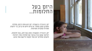 ‫בעל‬ ‫היזם‬
‫החלומות‬...
‫יזם‬,‫הרשמית‬ ‫ההגדרה‬:‫היוזם‬ ‫אדם‬ ‫הוא‬ ‫יזם‬,‫מחליט‬
‫קיים‬ ‫או‬ ‫חדש‬ ‫מיזם‬ ‫או‬ ‫מסחרי‬ ‫עסק‬ ‫ומארגן‬,‫להשיג‬ ‫כדי‬
‫מסוימות‬ ‫עסקיות‬ ‫מטרות‬.
‫יזם‬,‫המעשית‬ ‫ההגדרה‬:‫חזון‬ ‫בעל‬ ‫אדם‬,‫חלומות‬ ‫בעל‬,
‫רעיונות‬ ‫כמה‬ ‫לפחות‬ ‫עם‬ ‫בבוקר‬ ‫בכל‬ ‫שקם‬ ‫רעיונאי‬
‫מהם‬ ‫אחד‬ ‫וליישם‬ ‫לפעול‬ ‫אחד‬ ‫יום‬ ‫ומחליט‬ ‫חדשים‬.
 