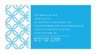 ‫עניינים‬ ‫תוכן‬
‫היום‬ ‫עושה‬ ‫אני‬ ‫ומה‬ ‫אני‬ ‫מי‬?
‫קהילה‬ ‫בכלל‬ ‫זו‬ ‫מה‬?
‫יזם‬ ‫של‬ ‫המיוחדים‬ ‫הצרכים‬ ‫ומה‬ ‫יזמות‬ ‫זו‬ ‫מה‬?
‫צמיחה‬ ‫מנוע‬ ‫ומשמשות‬ ‫מוסף‬ ‫ערך‬ ‫לנו‬ ‫נותנות‬ ‫קהילות‬ ‫כיצד‬?
‫להוביל‬ ‫קריירה‬ ‫יועצי‬ ‫יכולים‬ ‫קהילות‬ ‫איזה‬?
‫קהילה‬ ‫לבניית‬ ‫ניגשים‬ ‫איך‬?
 