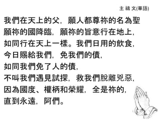 我們在天上的父，願人都尊祢的名為聖
願祢的國降臨，願祢的旨意行在地上，
如同行在天上一樣。我們日用的飲食，
今日賜給我們，免我們的債，
如同我們免了人的債，
不叫我們遇見試探，救我們脫離兇惡，
因為國度、權柄和榮耀，全是祢的，
直到永遠，阿們。
 