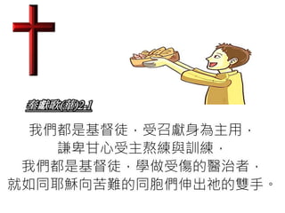 奉獻歌(華)2-1
我們都是基督徒，受召獻身為主用，
謙卑甘心受主熬練與訓練，
我們都是基督徒，學做受傷的醫治者，
就如同耶穌向苦難的同胞們伸出祂的雙手。
 