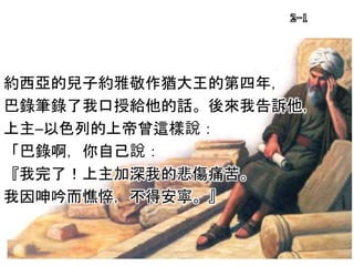 約西亞的兒子約雅敬作猶大王的第四年，
巴錄筆錄了我口授給他的話。後來我告訴他，
上主─以色列的上帝曾這樣說：
「巴錄啊，你自己說：
『我完了！上主加深我的悲傷痛苦。
我因呻吟而憔悴，不得安寧。』
2-1
 