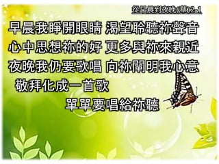 從早晨到夜晚(華)2-1
早晨我睜開眼睛 渴望聆聽祢聲音
心中思想祢的好 更多與祢來親近
夜晚我仍要歌唱 向祢闡明我心意
敬拜化成一首歌
單單要唱給祢聽
 