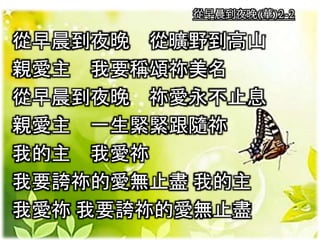 從早晨到夜晚(華)2-2
從早晨到夜晚 從曠野到高山
親愛主 我要稱頌祢美名
從早晨到夜晚 祢愛永不止息
親愛主 一生緊緊跟隨祢
我的主 我愛祢
我要誇祢的愛無止盡 我的主
我愛祢 我要誇祢的愛無止盡
 