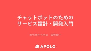 チャットボットのための
サービス設計・開発入門
株式会社アポロ 岡野健三
 