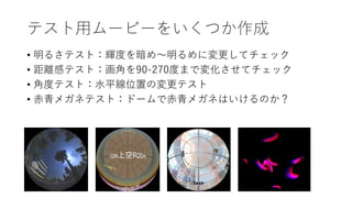 テスト用ムービーをいくつか作成
• 明るさテスト：輝度を暗め～明るめに変更してチェック
• 距離感テスト：画角を90-270度まで変化させてチェック
• 角度テスト：水平線位置の変更テスト
• 赤青メガネテスト：ドームで赤青メガネはいけるのか？
 