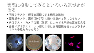 実際に投影してみるといろいろ気づきが
ある
• 明るさテスト：輝度を調節できる機能を追加
• 距離感テスト：画角(90-270)の違いは意外と気にならない
• 角度テスト：カメラ位置（体験）によって水平線位置を変える
• 赤青メガネテスト：いい感じ！昔は赤青眼鏡を使ったプラネタ
リウム番組もあったそう
 