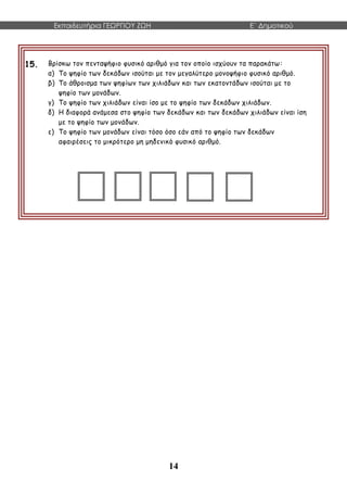 Εκπαιδευτήρια ΓΕΩΡΓΙΟΥ ΖΩΗ E΄ Δημοτικού
14
15. Βρίσκω τον πενταψήφιο φυσικό αριθμό για τον οποίο ισχύουν τα παρακάτω:
α) Το ψηφίο των δεκάδων ισούται με τον μεγαλύτερο μονοψήφιο φυσικό αριθμό.
β) Το άθροισμα των ψηφίων των χιλιάδων και των εκατοντάδων ισούται με το
ψηφίο των μονάδων.
γ) Το ψηφίο των χιλιάδων είναι ίσο με το ψηφίο των δεκάδων χιλιάδων.
δ) Η διαφορά ανάμεσα στο ψηφίο των δεκάδων και των δεκάδων χιλιάδων είναι ίση
με το ψηφίο των μονάδων.
ε) Το ψηφίο των μονάδων είναι τόσο όσο εάν από το ψηφίο των δεκάδων
αφαιρέσεις το μικρότερο μη μηδενικό φυσικό αριθμό.
 