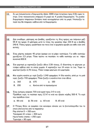 Εκπαιδευτήρια ΓΕΩΡΓΙΟΥ ΖΩΗ E΄ Δημοτικού
17
11. Σε μια πολυκατοικία ο διαχειριστής έβαλε 3000 λίτρα πετρέλαιο προς 0,56 ευρώ το
λίτρο. Στην πολυκατοικία υπάρχουν 8 μικρά και 4 μεγάλα διαμερίσματα. Τα μεγάλα
διαμερίσματα πληρώνουν διπλάσιο ποσό κοινοχρήστων από τα μικρά. Υπολογίζω το
ποσό που θα πληρώσει καθένα από τα διαμερίσματα.
12. Δύο οικοδόμοι, μάστορας και βοηθός, εργάζονται τις ίδιες ημέρες και παίρνουν μαζί
95 € την ημέρα. Ο μάστορας μετά το τέλος της εργασίας πήρε 330 € και ο βοηθός
240 €. Πόσες ημέρες εργάστηκαν και ποια είναι η ημερήσια αμοιβή για κάθε έναν από
αυτούς;
13. Ένας ράφτης αγόρασε 40 μέτρα ύφασμα για να ράψει κοστούμια. Για κάθε κοστούμι
χρειάζεται 2,5 μέτρα. Πόσο πρέπει να πουλήσει το κάθε κοστούμι για να πάρει
συνολικά 800 €.
14. Ένα φορτηγό με καρπούζια ζυγίζει άδειο 2,58 τόνους. Ο ιδιοκτήτης το φόρτωσε με
τελάρα καθένα από τα οποία χωράει 4 καρπούζια των 14 κιλών το ένα. Τώρα το
φορτηγό ζυγίζει 6,78 τόνους. Πόσα τελάρα φόρτωσε στο φορτηγάκι
15. Μια γεμάτη κανάτα με νερό ζυγίζει 1.240 γραμμάρια. Η ίδια κανάτα, αλλά με το μισό
νερό, ζυγίζει 720 γραμμάρια. Πόσο ζυγίζει η κανάτα όταν είναι άδεια;
α. 360 β. 670 γ. 100
δ. 200 ε. Κανένα από τα προηγούμενα
16. Ένας έμπορος αγόρασε 720 κιλά κρασί προς 2 € το κιλό.
Πρόσθεσε νερό, το πούλησε προς 2,5 € το κιλό και έβγαλε κέρδος 500 €. Το νερό
που πρόσθεσε ήταν:
α. 88 κιλά β. 56 κιλά γ. 60 κιλά δ. 65 κιλά
17. Ο Πέτρος θέλει να αγοράσει ένα καινούριο σύνολο για τα βιντεοπαιχνίδια του το
οποίο αποτελείται από τα παρακάτω:
Play station 5 -> 350 euro
Τηλεόραση 32 ιντσών -> 400 euro
Ηχεία home cinema -> 250 ευρώ
Τιμονιέρα -> 90 ευρώ
 