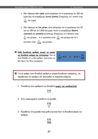 Εκπαιδευτήρια ΓΕΩΡΓΙΟΥ ΖΩΗ E΄ Δημοτικού
27
 Εάν πάρουμε ένα ευρώ, αυτό μπορούμε να το χωρίσουμε σε 100 ίσα
μέρη που τα ονομάζουμε λεπτά (cents). Επομένως το 1 λεπτό είναι
𝟏
𝟏𝟎𝟎
του ευρώ.
 Εάν πάρουμε το ένα μέτρο, αυτό μπορούμε να το χωρίσουμε και 10
και σε 100 και σε 1.000 ίσα μέρη. Αυτά τα ονομάζουμε δέκατα,
εκατοστά και χιλιοστά αντίστοιχα. Επομένως το 1 δέκατο είναι
𝟏
𝟏𝟎
του μέτρου , το 1 εκατοστό είναι
𝟏
𝟏𝟎𝟎
του μέτρου και το 1
χιλιοστό είναι
𝟏
𝟏.𝟎𝟎𝟎
του μέτρου.
Κάθε δεκαδικός αριθμός μπορεί να γραφεί
ως δεκαδικό κλάσμα και αντίστροφα. Σαν να
λέμε δηλαδή, ότι οι δύο αριθμοί αποτελούν τις
δύο όψεις του ίδιου νομίσματος.
Για να γράψω έναν δεκαδικό αριθμό με μορφή δεκαδικού κλάσματος, για
παράδειγμα τον αριθμό 1,32 ακολουθώ τα παρακάτω βήματα:
1. Τοποθετώ στον αριθμητή τον δεκαδικό χωρίς την υποδιαστολή.
𝟏𝟑𝟐
2. Στον παρονομαστή τοποθετώ τη μονάδα.
𝟏𝟑𝟐
𝟏
3. Προσθέτω στη μονάδα τόσα μηδενικά όσα ήταν τα δεκαδικά ψηφία του
αριθμού .
𝟏𝟑𝟐
𝟏𝟎𝟎
𝟓
𝟏𝟎
= 𝟎, 𝟓 ⇆ 𝟎, 𝟏𝟐 =
𝟏𝟐
𝟏𝟎𝟎
 