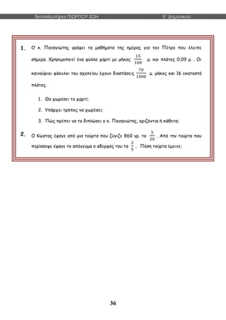 Εκπαιδευτήρια ΓΕΩΡΓΙΟΥ ΖΩΗ E΄ Δημοτικού
36
1. Ο κ. Παναγιώτης γράφει τα μαθήματα της ημέρας για τον Πέτρο που έλειπε
σήμερα. Χρησιμοποιεί ένα φύλλο χαρτί με μήκος
15
100
μ. και πλάτος 0,09 μ. . Οι
καινούριοι φάκελοι του σχολείου έχουν διαστάσεις
70
1000
μ. μήκος και 16 εκατοστά
πλάτος.
1. Θα χωρέσει το χαρτί;
2. Υπάρχει τρόπος να χωρέσει;
3. Πώς πρέπει να το διπλώσει ο κ. Παναγιώτης, οριζόντια ή κάθετα;
2. Ο Κώστας έφαγε από μια τούρτα που ζύγιζε 860 γρ. τα
5
20
. Από την τούρτα που
περίσσεψε έφαγε το απόγευμα ο αδερφός του τα
2
5
. Πόση τούρτα έμεινε;
 