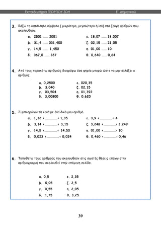 Εκπαιδευτήρια ΓΕΩΡΓΙΟΥ ΖΩΗ E΄ Δημοτικού
39
3. Βάζω το κατάλληλο σύμβολο ( μικρότερο, μεγαλύτερο ή ίσο) στα ζεύγη αριθμών που
ακολουθούν.
α. 2501 ...... 2051 ε. 18,07 ...... 18,007
β. 31,4 ...... 031,400 ζ. 02,15 ...... 21,05
γ. 14,5 ...... 1,450 η. 01,00 ...... 10
δ. 367,0 ...... 367 θ. 0,640 ...... 0,64
4. Από τους παρακάτω αριθμούς διαγράφω όσα ψηφία μπορώ ώστε να μην αλλάξει ο
αριθμός
α. 0,2500 ε. 020,35
β. 3,040 ζ. 02,15
γ. 03,504 η. 01,392
δ. 3,00800 θ. 0,620
5. Συμπληρώνω τα κενά με ένα δικό μου αριθμό.
α. 1,32 <...............< 1,35 ε. 3,9 <...............< 4
β. 3,14 <...............< 3,15 ζ. 3,248 <...............< 3,249
γ. 14,5 <...............< 14,50 η. 01,00 <...............< 10
δ. 0,023 <...............< 0,024 θ. 0,460 <...............< 0,46
6. Τοποθετώ τους αριθμούς που ακολουθούν στις σωστές θέσεις επάνω στην
αριθμογραμμή που ακολουθεί στην επόμενη σελίδα.
α. 0,5 ε. 2,35
β. 0,05 ζ. 2,5
γ. 0,55 η. 2,05
δ. 1,75 θ. 3,25
 