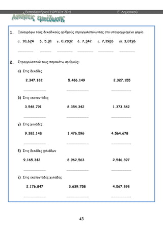 Εκπαιδευτήρια ΓΕΩΡΓΙΟΥ ΖΩΗ E΄ Δημοτικού
43
1. Ξαναγράφω τους δεκαδικούς αριθμούς στρογγυλοποιώντας στο υπογραμμισμένο ψηφίο.
α. 10,674 β. 5,91 γ. 0,2802 δ. 7,342 ε. 7,3926 στ. 3,0196
………………… …………… ………………… ………………… ………………… …………………
2. Στρογγυλοποιώ τους παρακάτω αριθμούς:
α) Στις δεκάδες
2.347.182 5.486.149 2.327.155
………………………… ………………………… ………………………
β) Στις εκατοντάδες
3.548.791 8.354.342 1.373.842
………………………… ………………………… ………………………
γ) Στις χιλιάδες
9.382.148 1.476.596 4.564.678
………………………… ………………………… ………………………
δ) Στις δεκάδες χιλιάδων
9.165.342 8.962.563 2.546.897
………………………… ………………………… ………………………
ε) Στις εκατοντάδες χιλιάδες
2.176.847 3.639.758 4.567.898
………………………… ………………………… ………………………
 