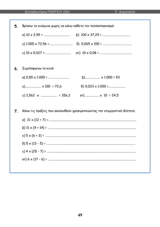 Εκπαιδευτήρια ΓΕΩΡΓΙΟΥ ΖΩΗ E΄ Δημοτικού
49
5. Βρίσκω τα γινόμενα χωρίς να κάνω κάθετα τον πολλαπλασιασμό:
α) 10 x 2,95 = ................................. β) 100 x 37,29 = ...................................
γ) 1.000 x 72,56 =............................. δ) 0,065 x 100 = ....................................
ε) 10 x 0,027 =................................. στ) 10 x 0,08 = ........................................
6. Συμπληρώνω τα κενά:
α) 0,85 x 1.000 = .......................... β)................... x 1.000 = 53
γ).................... x 100 = 72,6 δ) 0,023 x 1.000 =.....................
ε) 3,562 x .................... = 356,2 στ) ................. x 10 = 24,5
7. Κάνω τις πράξεις που ακολουθούν χρησιμοποιώντας την επιμεριστική ιδιότητα.
α) 21 x (12 + 7) =…...........................................................................................................
β) 11 x (9 + 14) = …...........................................................................................................
γ) 5 x (6 + 3) = …..............................................................................................................
δ) 5 x (13 - 5) = …............................................................................................................
ε) 4 x (25 - 7) = …............................................................................................................
στ) 6 x (17 - 6) = …...........................................................................................................
 