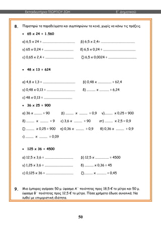 Εκπαιδευτήρια ΓΕΩΡΓΙΟΥ ΖΩΗ E΄ Δημοτικού
50
8. Παρατηρώ τα παραδείγματα και συμπληρώνω τα κενά, χωρίς να κάνω τις πράξεις.
 65 x 24 = 1.560
α) 6,5 x 24 = ........................................ β) 6,5 x 2,4= ..........................................
γ) 65 x 0,24 = .................................... δ) 6,5 x 0,24 = ........................................
ε) 0,65 x 2,4 = ................................... ζ) 6,5 x 0,0024 = ...................................
 48 x 13 = 624
α) 4,8 x 1,3 = ........................................ β) 0,48 x ................. = 62,4
γ) 0,48 x 0,13 = ................................... δ) ........... x ............ = 6,24
ε) 48 x 0,13 = ...................................
 36 x 25 = 900
α) 36 x .......... = 90 β) .......... x .......... = 0,9 γ).......... x 0,25 = 900
δ) .......... x .......... = 9 ε) 3,6 x .......... = 90 στ) .......... x 2,5 = 0,9
ζ) .......... x 0,25 = 900 η) 0,36 x .......... = 0,9 θ) 0,36 x .......... = 0,9
ι) .......... x .......... = 0,09
 125 x 36 = 4500
α) 12,5 x 3,6 = ................................... β) 12,5 x ................. = 4500
γ) 1,25 x 3,6 = ................................... δ) ........... x 0,36 = 45
ε) 0,125 x 36 = .................................. ζ)........... x ............ = 0,45
9. Μια έμπορος αγόρασε 50 μ. ύφασμα Α΄ ποιότητας προς 18,5 € το μέτρο και 50 μ.
ύφασμα Β΄ ποιότητας προς 12,5 € το μέτρο. Πόσα χρήματα έδωσε συνολικά; Να
λυθεί με επιμεριστική ιδιότητα.
 