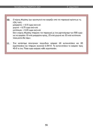Εκπαιδευτήρια ΓΕΩΡΓΙΟΥ ΖΩΗ E΄ Δημοτικού
51
10. Ο κύριος Μιχάλης έχει κρεοπωλείο και αγοράζει από τον παραγωγό κρέατα με τις
εξής τιμές:
μοσχαρίσιο -> 12,5 ευρώ ανά κιλό
χοιρινό -> 8,75 ευρώ ανά κιλό
κοτόπουλο -> 9,20 ευρώ ανά κιλό
Εάν ο κύριος Μιχάλης πληρώσει τον παραγωγό με ένα χαρτονόμισμα των 500 ευρώ
για να αγοράσει 10 κιλά μοσχαρίσιο κρέας, 25 κιλά χοιρινό και 20 κιλά κοτόπουλο
πόσα ρέστα θα πάρει;
11. Ένα κατάστημα ηλεκτρικών παιχνιδιών αγόρασε 68 αυτοκινητάκια και 85
αεροπλανάκια και πλήρωσε συνολικά 6.154 €. Τα αυτοκινητάκια τα αγόρασε προς
45 € το ένα. Πόσα ευρώ αγόρασε κάθε αεροπλανάκι;
 
