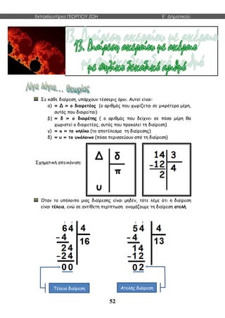 Εκπαιδευτήρια ΓΕΩΡΓΙΟΥ ΖΩΗ E΄ Δημοτικού
52
Σε κάθε διαίρεση, υπάρχουν τέσσερις όροι. Αυτοί είναι:
α) « Δ » ο διαιρετέος (ο αριθμός που χωρίζεται σε μικρότερα μέρη,
αυτός που διαιρείται)
β) « δ » ο διαιρέτης ( ο αριθμός που δείχνει σε πόσα μέρη θα
χωριστεί ο διαιρετέος, αυτός που προκαλεί τη διαίρεση)
γ) « π » το πηλίκο (το αποτέλεσμα τη διαίρεσης)
δ) « υ » το υπόλοιπο (πόσα περισσεύουν από τη διαίρεση)
Σχηματική απεικόνιση:
Όταν το υπόλοιπο μιας διαίρεσης είναι μηδέν, τότε λέμε ότι η διαίρεση
είναι τέλεια, ενώ σε αντίθετη περίπτωση ονομάζουμε τη διαίρεση ατελή.
Τέλεια διαίρεση Ατελής διαίρεση
 