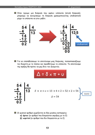 Εκπαιδευτήρια ΓΕΩΡΓΙΟΥ ΖΩΗ E΄ Δημοτικού
53
Όταν έχουμε μια διαίρεση που αφήνει υπόλοιπο (ατελή διαίρεση),
μπορούμε να συνεχίσουμε τη διαίρεση χρησιμοποιώντας υποδιαστολή
μέχρι το υπόλοιπο να γίνει μηδέν.
Για να επαληθεύσουμε το αποτέλεσμα μιας διαίρεσης, πολλαπλασιάζουμε
τον διαιρέτη με το πηλίκο και προσθέτουμε το υπόλοιπο. Το αποτέλεσμα
της πράξης θα πρέπει να μας δίνει τον Διαιρετέο.
𝛿 × 𝜋 + 𝜐 = 13 × 4 + 2 = 52 + 2 = 54
𝛥 = 54
Οι φυσικοί αριθμοί χωρίζονται σε δύο μεγάλες κατηγορίες:
α) άρτιοι (οι αριθμοί που διαιρούνται ακριβώς με το 2)
β) περιττοί (οι αριθμοί που δεν διαιρούνται με το 2)
υποδιαστολή
Δ = δ x π + υ
σωστό
 