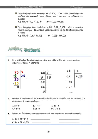 Εκπαιδευτήρια ΓΕΩΡΓΙΟΥ ΖΩΗ E΄ Δημοτικού
54
Όταν διαιρούμε έναν αριθμό με το 10, 100, 1.000 ... τότε μετακινούμε την
υποδιαστολή αριστερά τόσες θέσεις όσα είναι και τα μηδενικά του
διαιρέτη.
π.χ. 231,76 : 100 = 2,3176 184 : 1.000 = 0,184
Όταν διαιρούμε έναν αριθμό με το 0,1 , 0,01 , 0,001 ... τότε μετακινούμε
την υποδιαστολή δεξιά τόσες θέσεις όσα είναι και τα δεκαδικά ψηφία του
διαιρέτη.
π.χ. 231,76 : 0,01 = 23.176 184 : 0.001 = 184.000
1. Στις ακόλουθες διαιρέσεις γράφω πάνω από κάθε αριθμό εάν είναι διαιρέτης,
διαιρετέος, πηλίκο ή υπόλοιπο.
2. Βρίσκω τα πηλίκα κάνοντας την κάθετη διαίρεση στο τετράδιο μου και στη συνέχεια
κάνω γραπτά την επαλήθευση.
α. 12 : 8 β. 3 : 4 γ. 10 : 4
δ. 48 : 5 ε. 36 : 5 στ. 126: 8
3. Γράφω τις διαιρέσεις που προκύπτουν από τους παρακάτω πολλαπλασιασμούς.
α. 17 x 32 = 544 ....................................... ..........................................
β. 28 x 57 = 1.596 ...................................... ..........................................
 