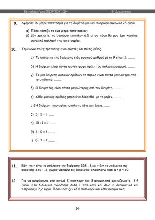 Εκπαιδευτήρια ΓΕΩΡΓΙΟΥ ΖΩΗ E΄ Δημοτικού
56
9. Αγόρασα 16 μέτρα ταπετσαρία για το δωμάτιό μου και πλήρωσα συνολικά 28 ευρώ.
α) Πόσο κόστιζε το ένα μέτρο ταπετσαρίας;
β) Εάν χρειαστεί να αγοράσω επιπλέον 6,5 μέτρα πόσο θα μου έχει κοστίσει
συνολικά η αλλαγή της ταπετσαρίας;
10. Σημειώνω ποιες προτάσεις είναι σωστές και ποιες λάθος.
α) Το υπόλοιπο της διαίρεσης ενός φυσικού αριθμού με το 9 είναι 11. .........
β) Η διαίρεση είναι πάντα η αντίστροφη πράξη του πολλαπλασιασμού. .........
γ) Σε μία διαίρεση φυσικών αριθμών το πηλίκο είναι πάντα μεγαλύτερο από
το υπόλοιπο. .........
δ) Ο διαιρετέος είναι πάντα μεγαλύτερος από τον διαιρέτη. .........
ε) Κάθε φυσικός αριθμός μπορεί να διαιρεθεί με το μηδέν. .........
στ)Η διαίρεση που αφήνει υπόλοιπο λέγεται τέλεια. ........
ζ) 5 : 5 = 1 .......
η) 10 : 1 = 1 ........
θ) 3 : 0 = 3 ........
ι) 0 : 7 = 7 ........
11. Εάν <<α>> είναι το υπόλοιπο της διαίρεσης 258 : 8 και <<β>> το υπόλοιπο της
διαίρεσης 325 : 12, χωρίς να κάνω τις διαιρέσεις δικαιολογώ γιατί α + β < 20
12. Για να αγοράσουμε στο σινεμά 2 ποπ-κορν και 3 αναψυκτικά χρειαζόμαστε 8,4
ευρώ. Στο διάλειμμα αγοράσαμε άλλα 2 ποπ-κορν και άλλα 2 αναψυκτικά και
πληρώσαμε 7,2 ευρώ. Πόσο κοστίζει κάθε ποπ-κορν και κάθε αναψυκτικό;
 