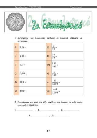 Εκπαιδευτήρια ΓΕΩΡΓΙΟΥ ΖΩΗ E΄ Δημοτικού
57
δφγδσφ
δσφγσδ
δηξκλ
1. Μετατρέπω τους δεκαδικούς αριθμούς σε δεκαδικά κλάσματα και
αντίστροφα.
α) 9,24 = β)
5
10
=
γ) 0,97 = δ)
24
10
=
ε) 7,1 = στ)
256
100
=
ζ) 0,013 = η)
5
100
=
θ) 41,5 = ι)
12
1.000
=
ια) 1,05 = ιβ)
445
1.000
=
2. Συμπληρώνω στα κενά την τάξη μεγέθους που δηλώνει το κάθε ψηφίο
στον αριθμό 3.005,124
1: ……………………………… , 4: ……………………………… , 2: ………………………………
3: ……………………………… , 5: ………………………………
 