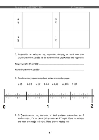 Εκπαιδευτήρια ΓΕΩΡΓΙΟΥ ΖΩΗ E΄ Δημοτικού
5
𝟒
𝟒
𝟓
𝟒
𝟓
𝟐
𝟏
𝟒
5. Διαχωρίζω τα κλάσματα της παραπάνω άσκησης σε αυτά που είναι
μικρότερα από τη μονάδα και σε αυτά που είναι μεγαλύτερα από τη μονάδα.
Μικρότερα από τη μονάδα :……………………………………………………………………………………….
Μεγαλύτερα από τη μονάδα: …………………………………………………………………………………….
6. Τοποθετώ τους παρακάτω αριθμούς επάνω στην αριθμογραμμή.
α. 1,5 β. 0,5 γ. 1,7 δ. 0,8 ε. 0,85 στ. 1,55 ζ. 1,75
7. Ο ζαχαροπλάστης της γειτονιάς, ο Ανρί φτιάχνει μηλοπιτάκια για 2
παιδικά πάρτι. Για τα υλικά ξόδεψε συνολικά 87 ευρώ. Όταν τα πούλησε
στα πάρτι εισέπραξε 165 ευρώ. Πόσο ήταν το κέρδος του;
 
