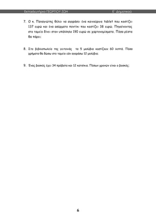 Εκπαιδευτήρια ΓΕΩΡΓΙΟΥ ΖΩΗ E΄ Δημοτικού
6
7. Ο κ. Παναγιώτης θέλει να αγοράσει ένα καινούργιο tablet που κοστίζει
137 ευρώ και ένα ασύρματο ποντίκι που κοστίζει 38 ευρώ. Πηγαίνοντας
στο ταμείο δίνει στον υπάλληλο 190 ευρώ σε χαρτονομίσματα. Πόσα ρέστα
θα πάρει;
8. Στο βιβλιοπωλείο της γειτονιάς τα 5 μολύβια κοστίζουν 60 λεπτά. Πόσα
χρήματα θα δώσω στο ταμείο εάν αγοράσω 12 μολύβια;
9. Ένας βοσκός έχει 34 πρόβατα και 12 κατσίκια. Πόσων χρονών είναι ο βοσκός;
 