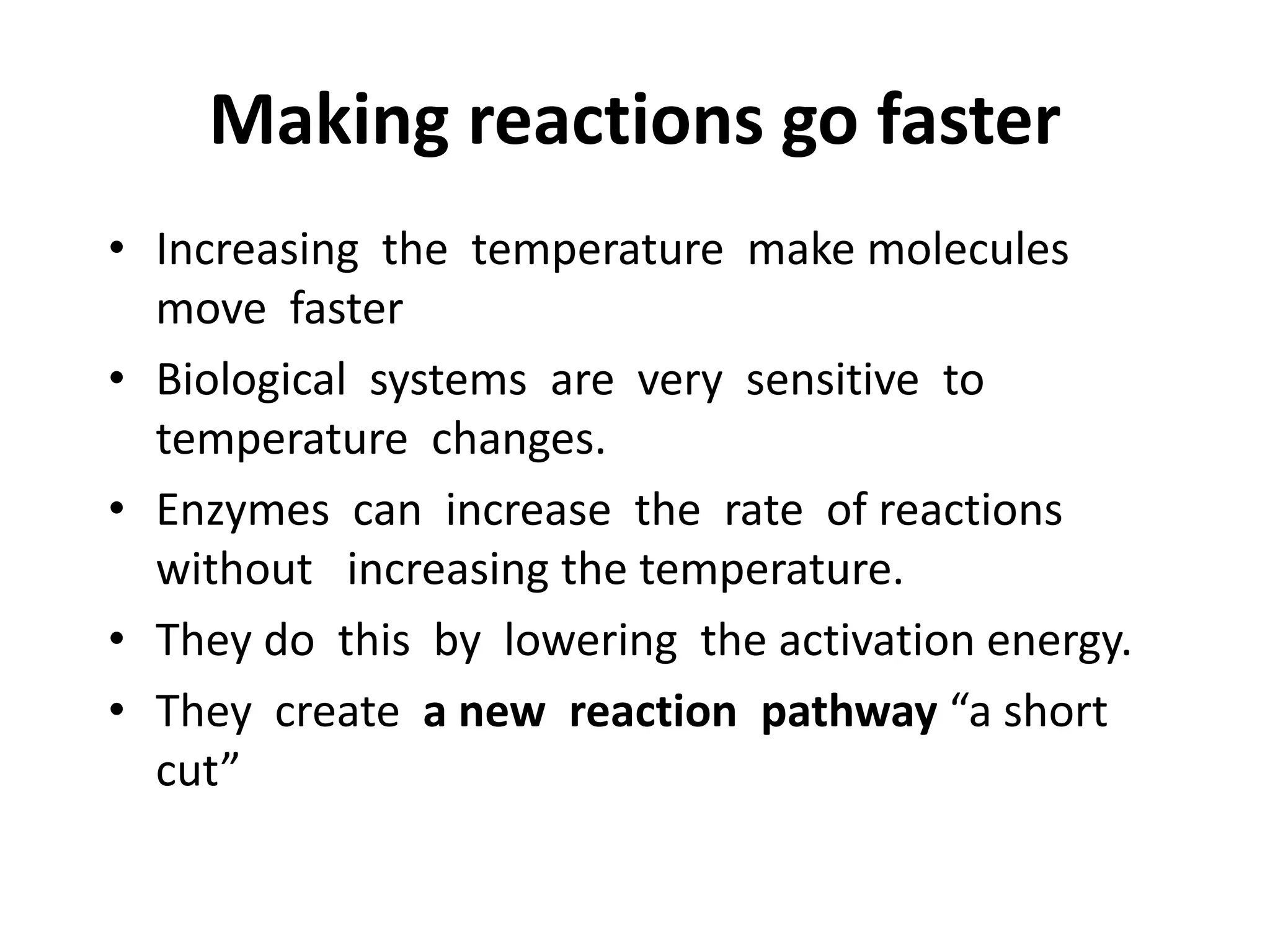 Making reactions go faster
• Increasing the temperature make molecules
move faster
• Biological systems are very sensitive to
temperature changes.
• Enzymes can increase the rate of reactions
without increasing the temperature.
• They do this by lowering the activation energy.
• They create a new reaction pathway “a short
cut”
 