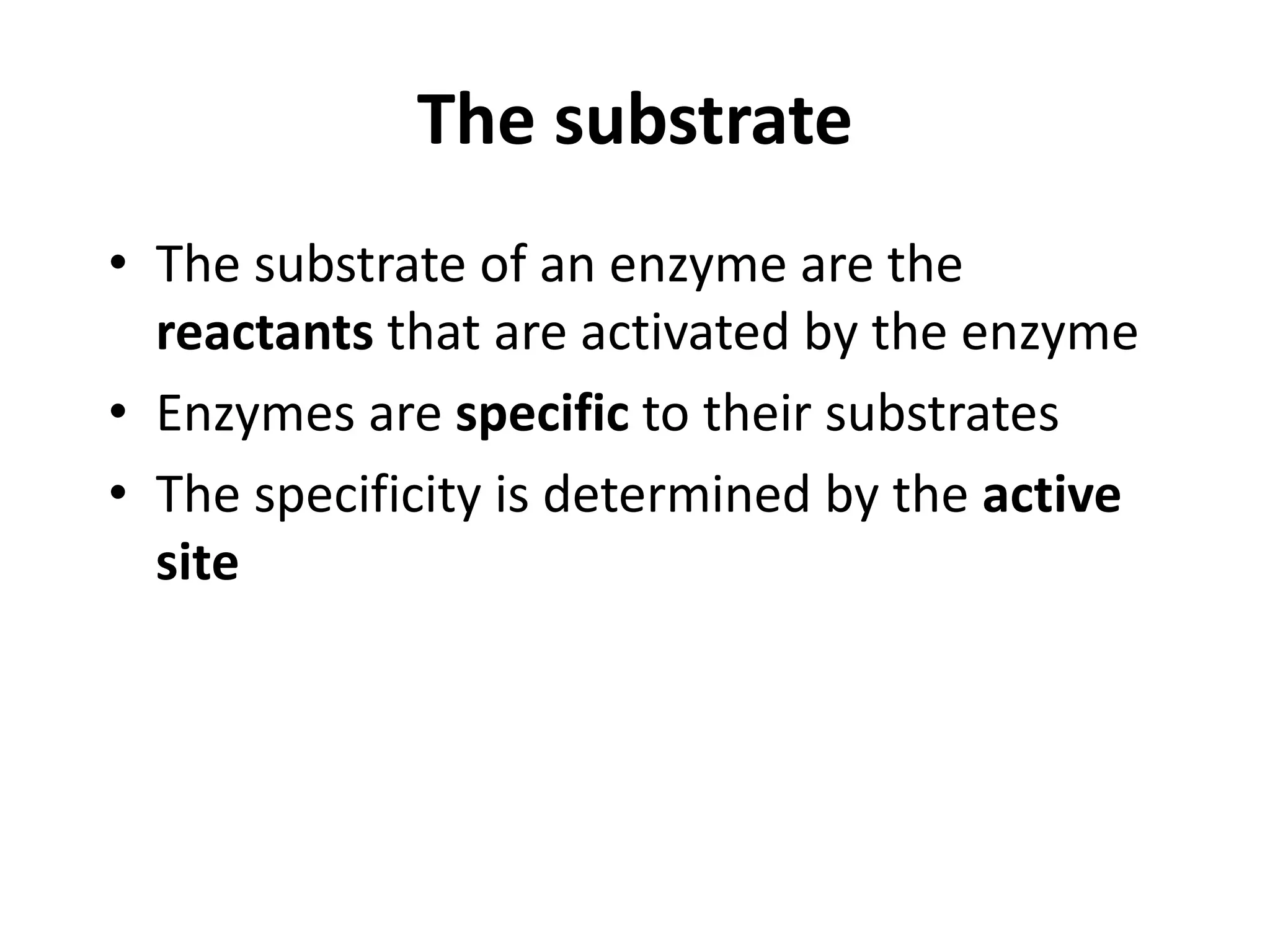 The substrate
• The substrate of an enzyme are the
reactants that are activated by the enzyme
• Enzymes are specific to their substrates
• The specificity is determined by the active
site
 