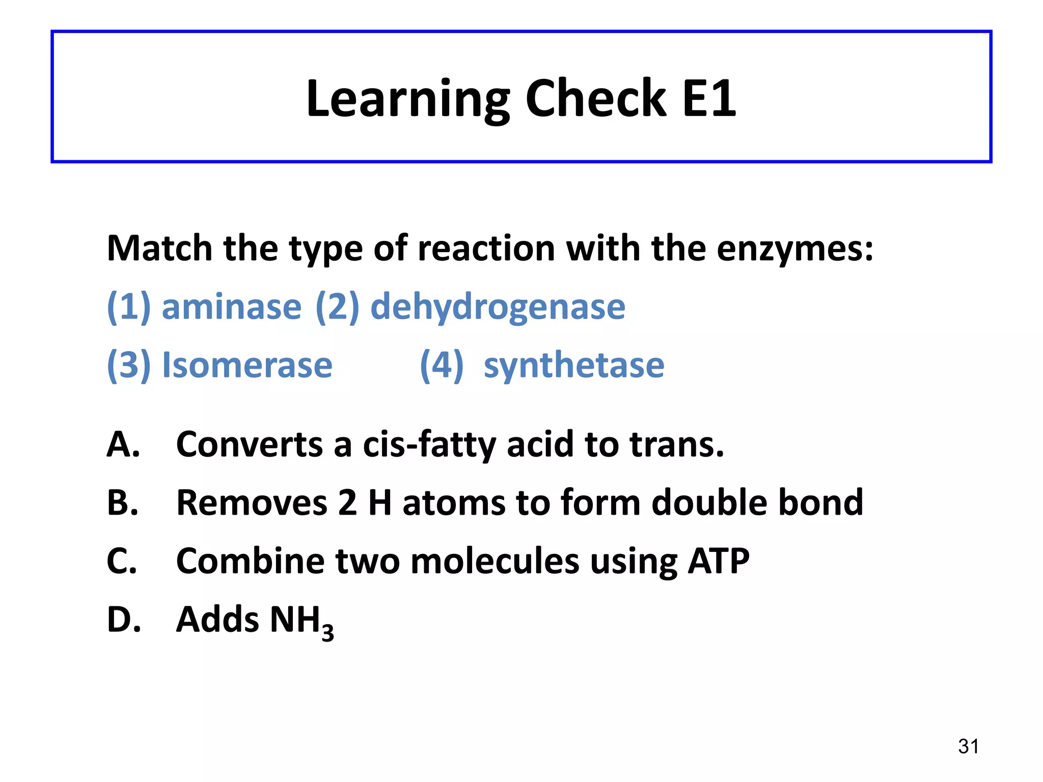 Learning Check E1
Match the type of reaction with the enzymes:
(1) aminase (2) dehydrogenase
(3) Isomerase (4) synthetase
A. Converts a cis-fatty acid to trans.
B. Removes 2 H atoms to form double bond
C. Combine two molecules using ATP
D. Adds NH3
31
 