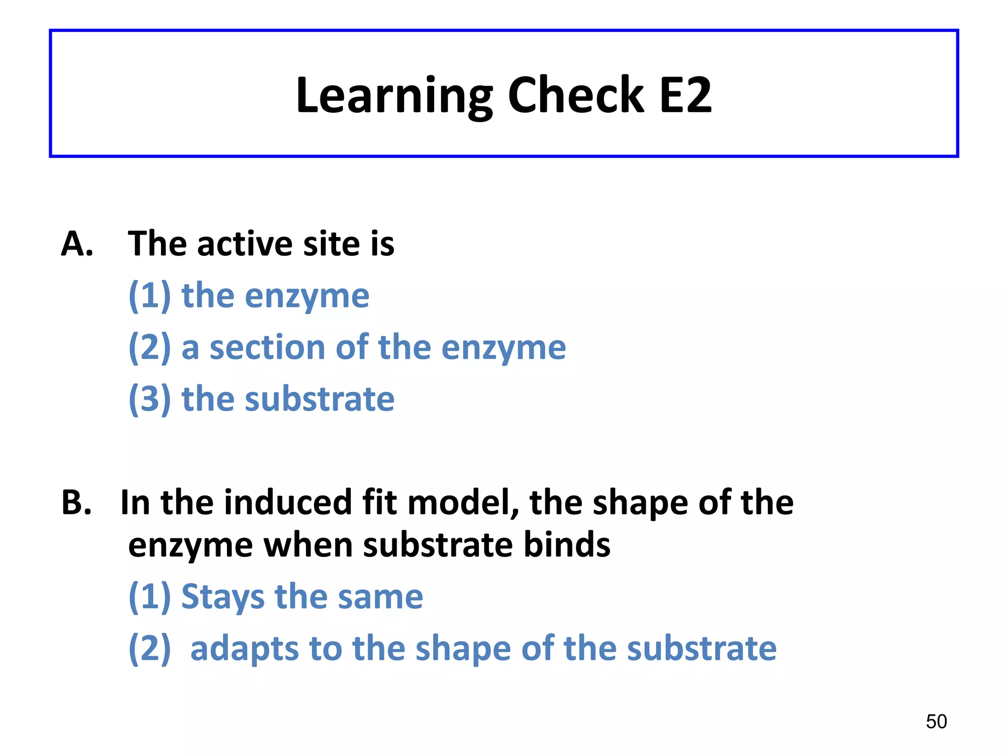 Learning Check E2
A. The active site is
(1) the enzyme
(2) a section of the enzyme
(3) the substrate
B. In the induced fit model, the shape of the
enzyme when substrate binds
(1) Stays the same
(2) adapts to the shape of the substrate
50
 