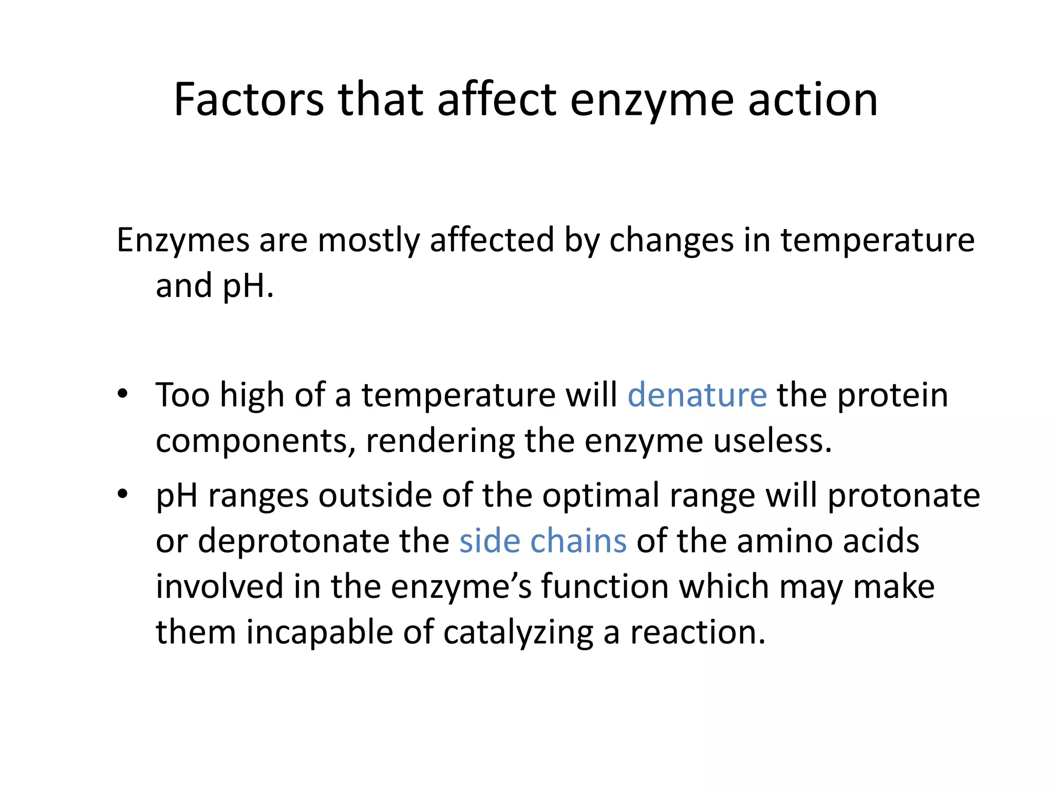 Factors that affect enzyme action
Enzymes are mostly affected by changes in temperature
and pH.
• Too high of a temperature will denature the protein
components, rendering the enzyme useless.
• pH ranges outside of the optimal range will protonate
or deprotonate the side chains of the amino acids
involved in the enzyme’s function which may make
them incapable of catalyzing a reaction.
 
