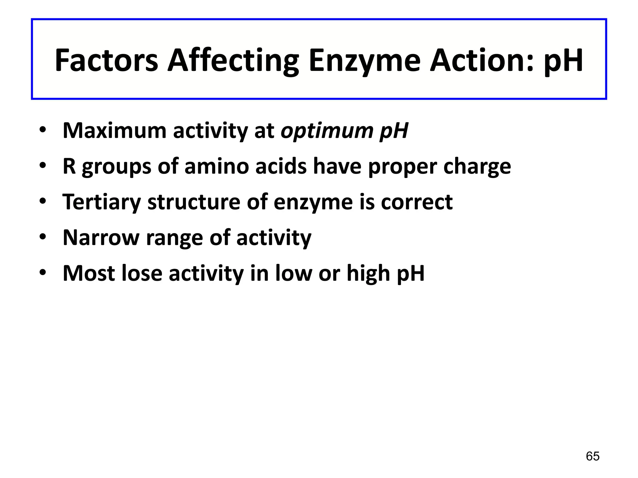 Factors Affecting Enzyme Action: pH
• Maximum activity at optimum pH
• R groups of amino acids have proper charge
• Tertiary structure of enzyme is correct
• Narrow range of activity
• Most lose activity in low or high pH
65
 
