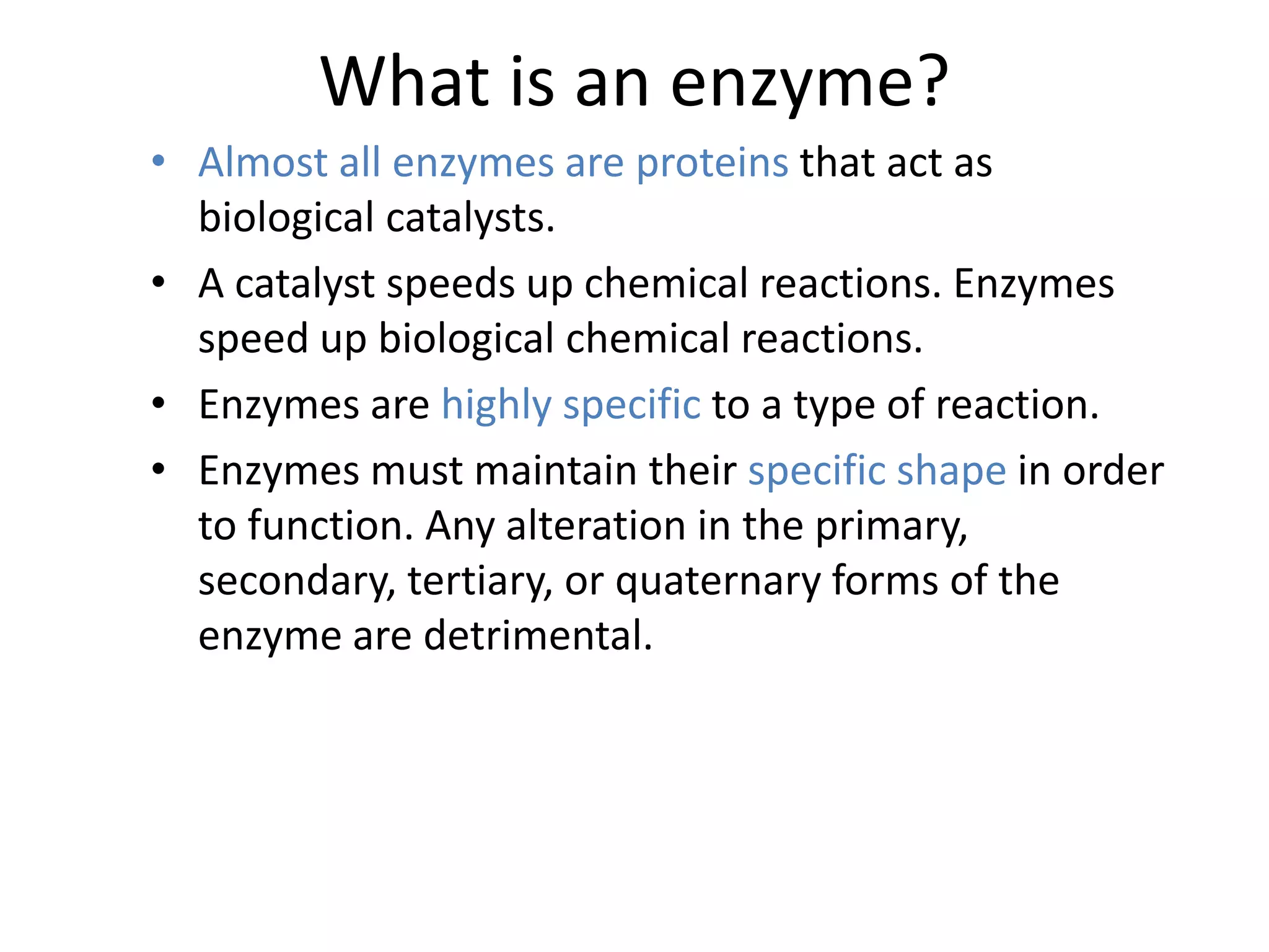 What is an enzyme?
• Almost all enzymes are proteins that act as
biological catalysts.
• A catalyst speeds up chemical reactions. Enzymes
speed up biological chemical reactions.
• Enzymes are highly specific to a type of reaction.
• Enzymes must maintain their specific shape in order
to function. Any alteration in the primary,
secondary, tertiary, or quaternary forms of the
enzyme are detrimental.
 