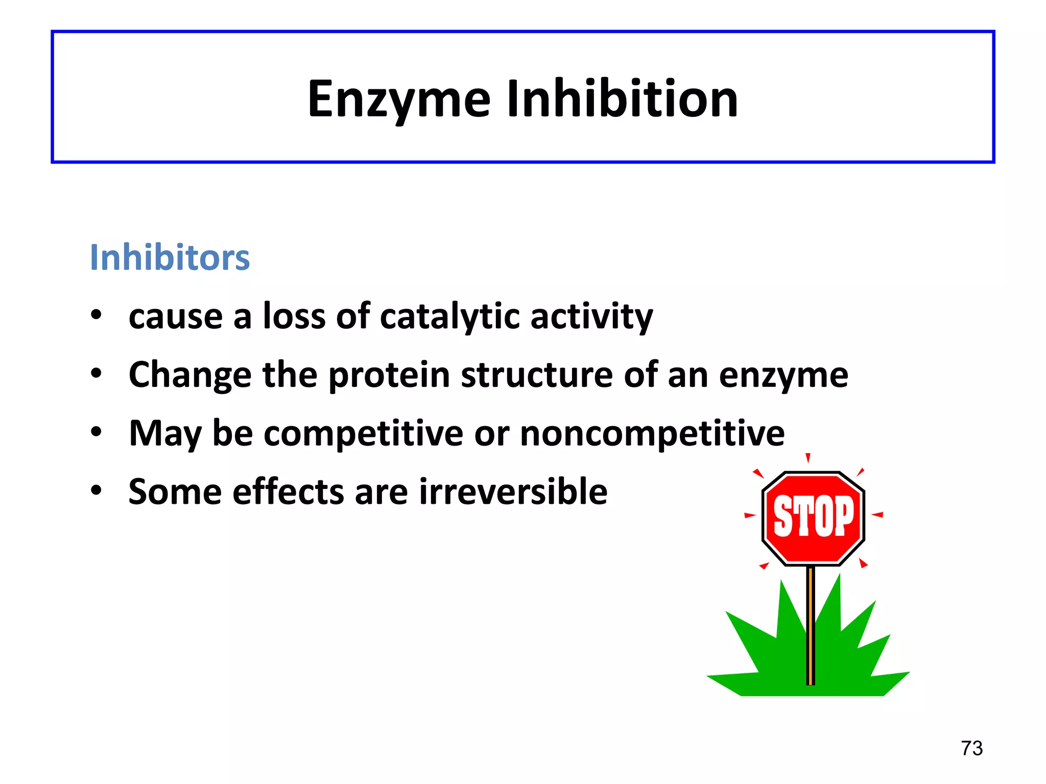 Enzyme Inhibition
Inhibitors
• cause a loss of catalytic activity
• Change the protein structure of an enzyme
• May be competitive or noncompetitive
• Some effects are irreversible
73
 