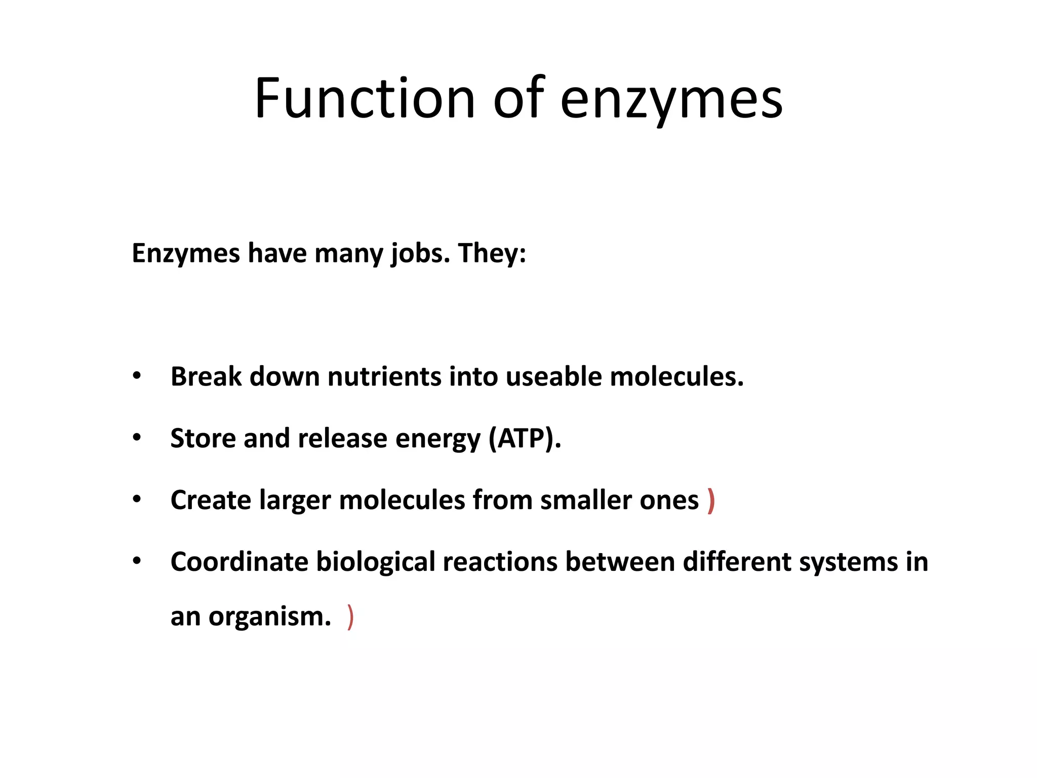 Function of enzymes
Enzymes have many jobs. They:
• Break down nutrients into useable molecules.
• Store and release energy (ATP).
• Create larger molecules from smaller ones )
• Coordinate biological reactions between different systems in
an organism. )
 