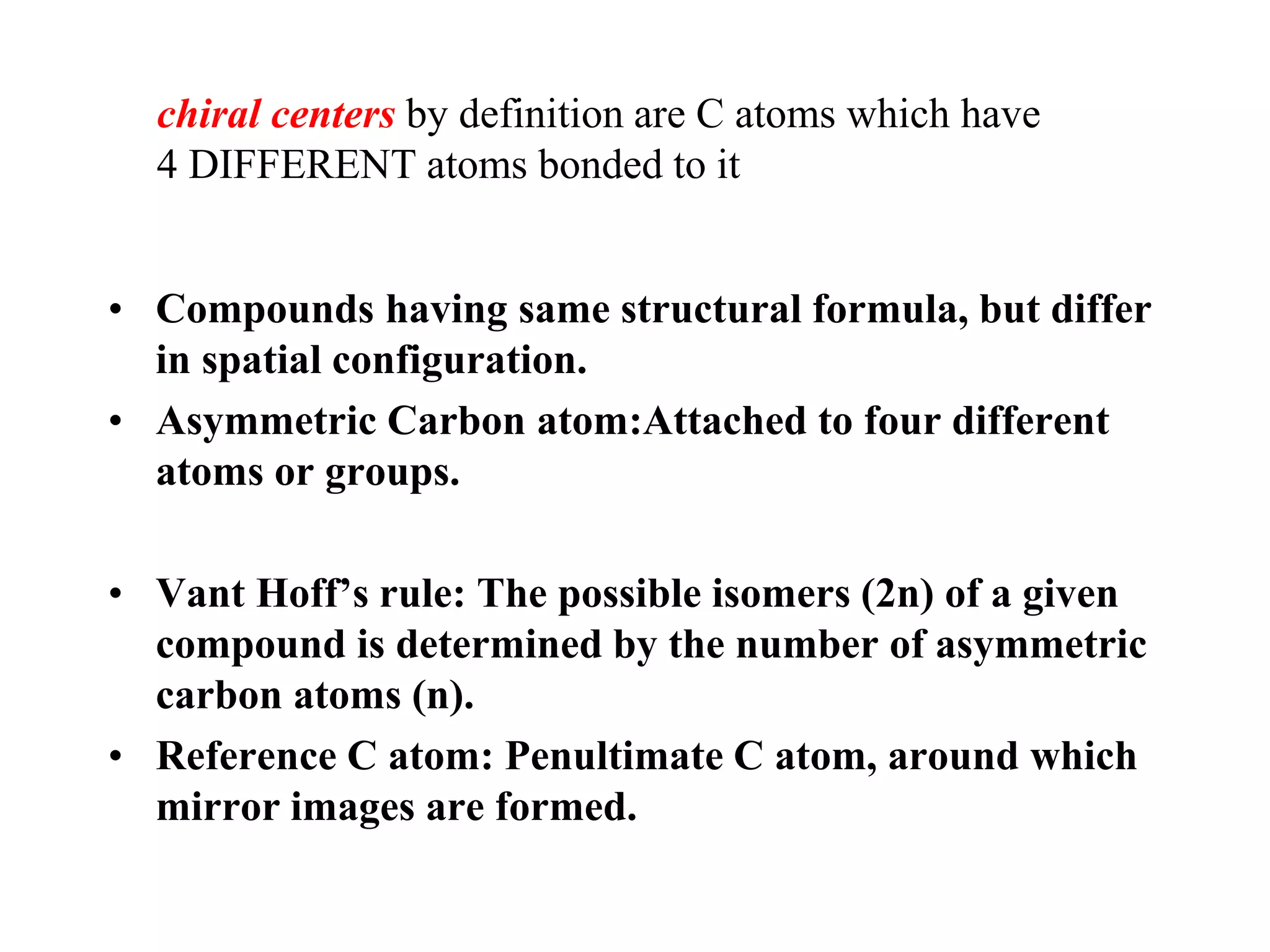 • Compounds having same structural formula, but differ
in spatial configuration.
• Asymmetric Carbon atom:Attached to four different
atoms or groups.
• Vant Hoff’s rule: The possible isomers (2n) of a given
compound is determined by the number of asymmetric
carbon atoms (n).
• Reference C atom: Penultimate C atom, around which
mirror images are formed.
chiral centers by definition are C atoms which have
4 DIFFERENT atoms bonded to it
 