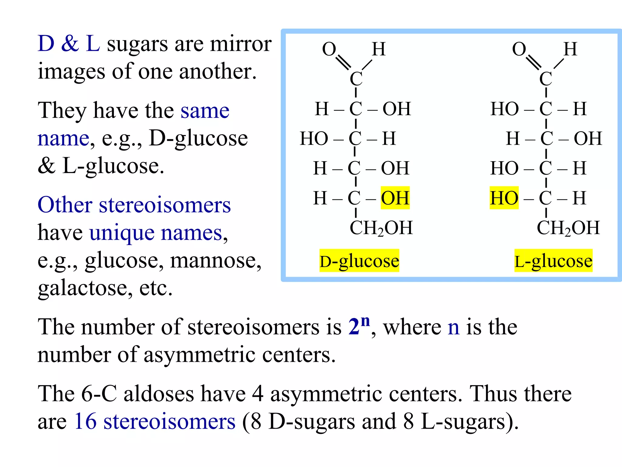 D & L sugars are mirror
images of one another.
They have the same
name, e.g., D-glucose
& L-glucose.
Other stereoisomers
have unique names,
e.g., glucose, mannose,
galactose, etc.
The number of stereoisomers is 2n, where n is the
number of asymmetric centers.
The 6-C aldoses have 4 asymmetric centers. Thus there
are 16 stereoisomers (8 D-sugars and 8 L-sugars).
O H O H
C C
H – C – OH HO – C – H
HO – C – H H – C – OH
H – C – OH HO – C – H
H – C – OH HO – C – H
CH2OH CH2OH
D-glucose L-glucose
 