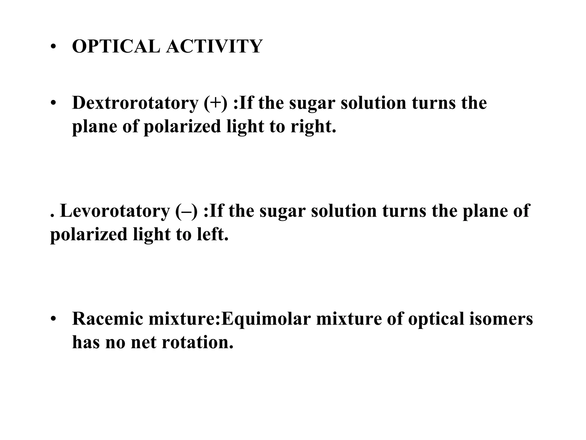 • OPTICAL ACTIVITY
• Dextrorotatory (+) :If the sugar solution turns the
plane of polarized light to right.
. Levorotatory (–) :If the sugar solution turns the plane of
polarized light to left.
• Racemic mixture:Equimolar mixture of optical isomers
has no net rotation.
 