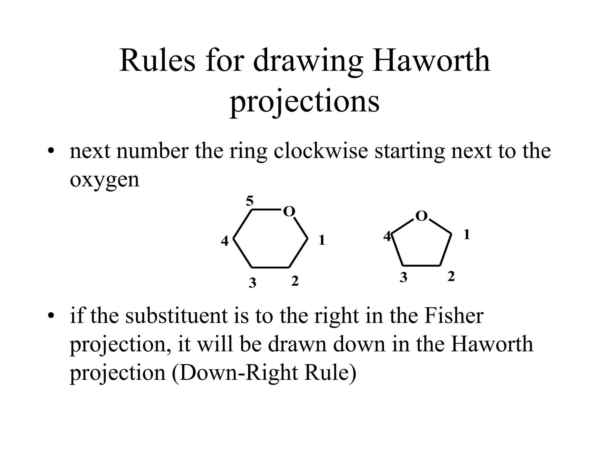 Rules for drawing Haworth
projections
• next number the ring clockwise starting next to the
oxygen
• if the substituent is to the right in the Fisher
projection, it will be drawn down in the Haworth
projection (Down-Right Rule)
O O
1
23
4
5
1
23
4
 