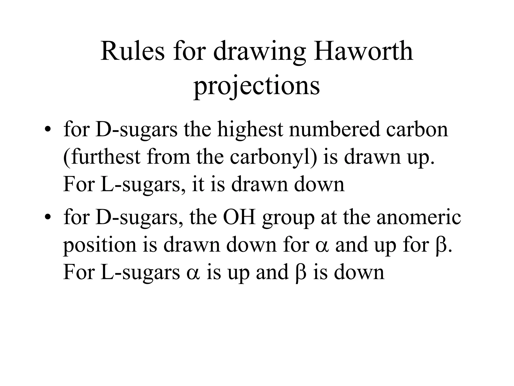 Rules for drawing Haworth
projections
• for D-sugars the highest numbered carbon
(furthest from the carbonyl) is drawn up.
For L-sugars, it is drawn down
• for D-sugars, the OH group at the anomeric
position is drawn down for  and up for b.
For L-sugars  is up and b is down
 