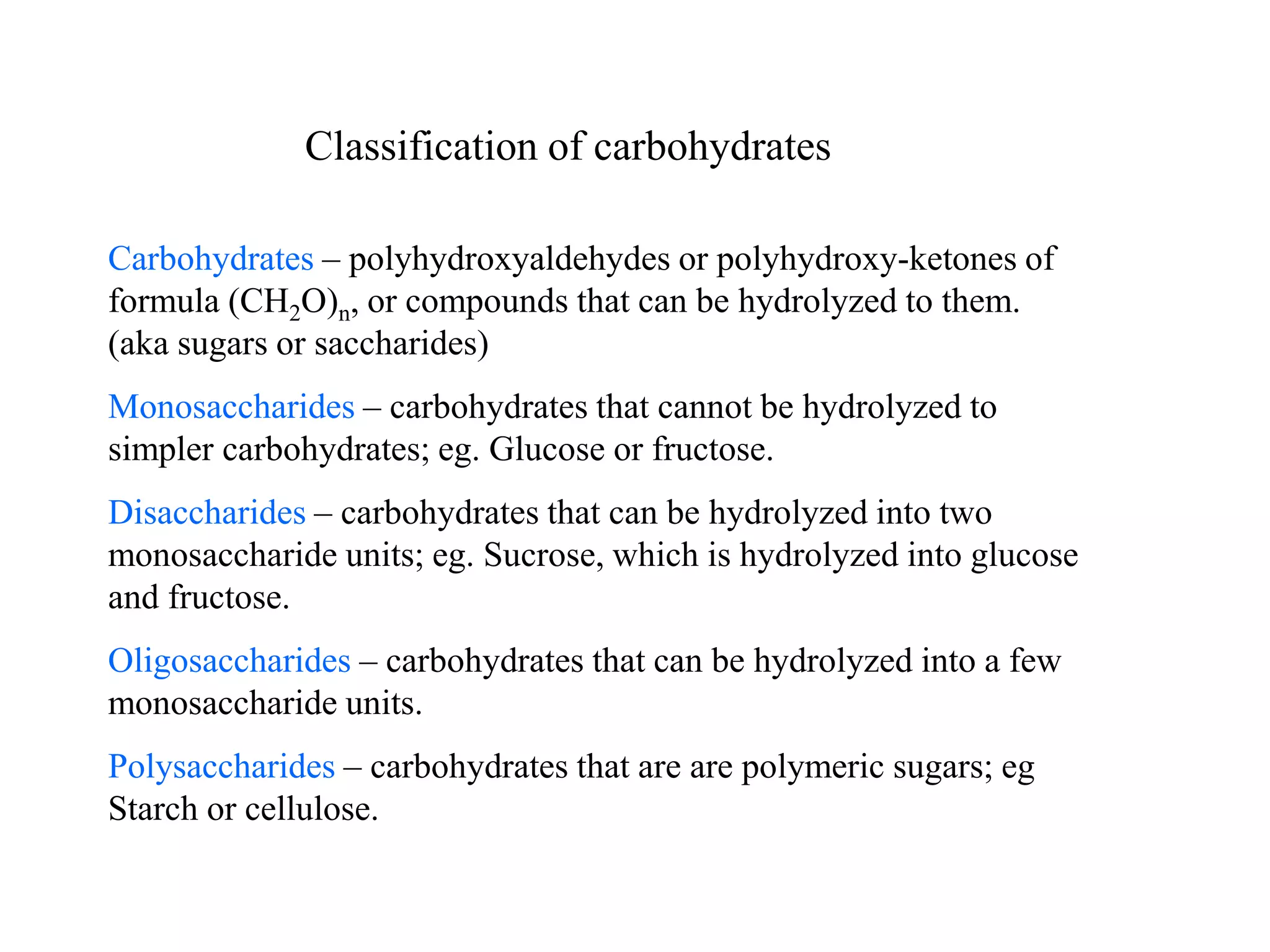 Carbohydrates – polyhydroxyaldehydes or polyhydroxy-ketones of
formula (CH2O)n, or compounds that can be hydrolyzed to them.
(aka sugars or saccharides)
Monosaccharides – carbohydrates that cannot be hydrolyzed to
simpler carbohydrates; eg. Glucose or fructose.
Disaccharides – carbohydrates that can be hydrolyzed into two
monosaccharide units; eg. Sucrose, which is hydrolyzed into glucose
and fructose.
Oligosaccharides – carbohydrates that can be hydrolyzed into a few
monosaccharide units.
Polysaccharides – carbohydrates that are are polymeric sugars; eg
Starch or cellulose.
Classification of carbohydrates
 