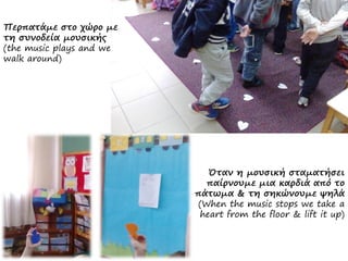 Περπατάμε στο χώρο με
τη συνοδεία μουσικής
(the music plays and we
walk around)
Όταν η μουσική σταματήσει
παίρνουμε μια καρδιά από το
πάτωμα & τη σηκώνουμε ψηλά
(When the music stops we take a
heart from the floor & lift it up)
 