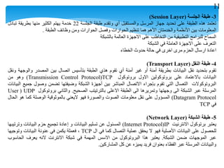 3-‫طبقة‬‫الجلسة‬(Session Layer)
‫تعتمد‬‫هذه‬‫الطبقة‬‫على‬‫تحديد‬‫جهاز‬‫المرسل‬‫والمستقبل‬‫أي‬‫وتقدم‬‫طبقة‬‫الجلسة‬22‫خدمة‬‫يهتم‬‫الكثير‬‫منها‬‫بطريقة‬‫تبادل‬
‫المعلومات‬‫بين‬‫األنظمة‬‫والخدمتان‬‫األهم‬‫هما‬‫تنظيم‬‫الحوارات‬‫وفصل‬‫الحوارات‬‫ومن‬‫وظائف‬‫الطبقة‬.
‫السماح‬‫للبرامج‬‫التطبيقية‬‫من‬‫التخاطب‬‫على‬‫االجهزة‬‫العالمة‬‫بالشبكة‬
‫التعرف‬‫على‬‫االجهزة‬‫العاملة‬‫في‬‫الشبكة‬
‫اعادة‬‫ارسال‬‫الحزم‬‫مرى‬‫اخرى‬‫في‬‫حالة‬‫حدوث‬‫الخطاء‬
4-‫طبقة‬‫النقل‬(Transport Layer)
‫تقوم‬‫بتحديد‬‫نقل‬‫البيانات‬‫بطريقة‬‫أمنة‬‫أو‬‫غير‬‫أمنة‬‫أي‬‫تقوم‬‫هذي‬‫الطبقة‬‫بتأسيس‬‫اتصال‬‫بين‬‫المصدر‬‫والوجهة‬‫ونقل‬
‫البيانات‬‫باالعتماد‬‫على‬‫بروتوكولين‬‫االول‬‫بروتوكول‬TCP(Transmission Control Protocol)‫وهو‬‫من‬
‫البروتوكوالت‬‫التصال‬‫التي‬‫تقوم‬‫بإجراء‬‫االتصال‬‫المباشر‬‫بين‬‫أجهزة‬‫الشبكة‬‫وضيفتها‬‫تضمن‬‫وصول‬‫جميع‬‫البيانات‬
‫المرسلة‬‫عبر‬‫الشبكة‬‫الى‬‫وجهتها‬‫وتمريرها‬‫الى‬‫الطبقة‬‫االعلى‬‫بالترتيتب‬‫الصحيح‬.‫والثاني‬‫بروتوكول‬UDP(User
Datagram Protocol)‫المسؤول‬‫على‬‫نقل‬‫معلومات‬‫الصوت‬‫والصورة‬‫فهو‬‫اليعني‬‫بالموثوقية‬‫الوصلة‬‫كما‬‫هو‬‫الحال‬
‫في‬TCP
5-‫طبقة‬‫الشبكة‬(Network Layer)
‫يعتبر‬‫برتوكول‬‫االنترنيت‬IP(Internet Protocol)‫المسئول‬‫عن‬‫تسليم‬‫البيانات‬‫و‬‫إعادة‬‫تجميع‬‫حزم‬‫البيانات‬‫وترتيبها‬
‫للحصول‬‫على‬‫البيانات‬‫األصلية‬‫فهو‬‫ال‬‫يحقق‬‫عملية‬‫التصال‬‫كما‬‫في‬‫ال‬TCP،‫فعملة‬‫يكمن‬‫في‬‫عنونة‬‫البيانات‬‫وتوجيها‬
‫عبر‬‫الموجهات‬‫ضمن‬‫الشبكة‬.‫يعتبر‬‫هذا‬‫البروتوكول‬‫من‬‫االسس‬‫المهمة‬‫في‬‫شبكة‬‫االنترنت‬‫النه‬‫يعرف‬‫الحاسوب‬
‫والبيانات‬‫المرسلة‬‫عبر‬‫الفظاء‬‫بعنوان‬‫فريد‬‫يميزه‬‫عن‬‫كل‬‫المشاركين‬.
11
 