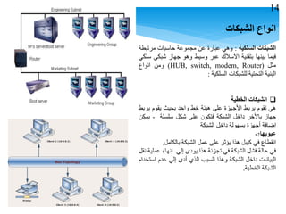 ‫انواع‬‫الشبكات‬
‫الشبكات‬‫السلكية‬:‫وهي‬‫عبارة‬‫عن‬‫مجموعة‬‫حاسبات‬‫مرتبطة‬
‫فيما‬‫بينها‬‫بتقنية‬‫االسالك‬‫عبر‬‫وسيط‬‫وهو‬‫جهاز‬‫شبكي‬‫سلكي‬
‫مثل‬(HUB, switch, modem, Router)‫ومن‬‫انواع‬
‫البنية‬‫التحتية‬‫للشبكات‬‫السلكية‬:
‫الشبكات‬‫الخطية‬
‫هي‬‫تقوم‬‫بربط‬‫األجهزة‬‫على‬‫هيئة‬‫خط‬‫واحد‬‫بحيث‬‫يقوم‬‫بربط‬
‫جهاز‬‫باألخر‬‫داخل‬‫الشبكة‬‫فتكون‬‫على‬‫شكل‬‫سلسلة‬-‫يمكن‬
‫إضافة‬‫أجهزة‬‫بسهولة‬‫داخل‬‫الشبكة‬
‫عيوبها‬:-
‫انقطاع‬‫في‬‫كيبل‬‫هذا‬‫يؤثر‬‫على‬‫عمل‬‫الشبكة‬‫بالكامل‬.
‫في‬‫حالة‬‫فشل‬‫الشبكة‬‫في‬‫تجزئة‬‫هذا‬‫يودى‬‫إلي‬‫إنهاء‬‫عملية‬‫نقل‬
‫البيانات‬‫داخل‬‫الشبكة‬‫وهذا‬‫السبب‬‫الذي‬‫أدى‬‫إلي‬‫عدم‬‫استخدام‬
‫الشبكة‬‫الخطية‬.
14
 