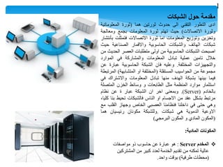 ‫مقدمة‬‫حول‬‫الشبكات‬
‫ادى‬‫التطور‬‫التقني‬‫الى‬‫حدوث‬‫ثورتين‬‫هما‬(‫ثورة‬‫المعلوماتية‬
‫وثورة‬‫االتصاالت‬)‫حيث‬‫تهتم‬‫ثورة‬‫المعلومات‬‫بجمع‬‫ومعالجة‬
‫وتخزين‬‫وتوزيع‬‫المعلومات‬‫اما‬‫ثورة‬‫االتصاالت‬‫فتمثلت‬‫بأنتشار‬
‫شبكات‬‫الهاتف‬‫والشبكات‬‫الحاسوبية‬‫واالقمار‬‫الصناعية‬‫حيث‬
‫اصبحت‬‫الشبكات‬‫الحاسوبية‬‫من‬‫اولى‬‫متطلبات‬‫العصر‬‫الحديث‬‫من‬
‫خالل‬‫تامين‬‫عملية‬‫تبادل‬‫المعلومات‬‫والمشاركة‬‫في‬‫الموارد‬
‫والتجهيزات‬‫المختلفة‬.‫وعليه‬‫فان‬‫الشبكة‬‫الحاسوبية‬‫عبارة‬‫عن‬
‫مجموعة‬‫من‬‫الحواسيب‬‫المستقلة‬(‫المختلفة‬‫او‬‫المتشابهة‬)‫المرتبطة‬
‫فيما‬‫بينها‬‫بشبكة‬‫الهدف‬‫منها‬‫تبادل‬‫المعلومات‬‫واالشتراك‬‫في‬
‫استثمار‬‫موارد‬‫المنظمة‬‫مثل‬‫الطابعات‬‫و‬‫وسائط‬‫الخزن‬‫المتصلة‬
‫بالخادم‬(Server).‫وبمعنى‬‫اخر‬‫ان‬‫الشبكة‬‫عبار‬‫ة‬‫عن‬‫نظام‬
‫مرتبط‬‫بشكل‬‫عقد‬‫من‬‫االجسام‬‫او‬‫الناس‬‫فالشبكات‬‫تحيط‬‫بنا‬،‫كليا‬
‫وهي‬‫حتى‬‫في‬‫داخلنا‬‫فنظامنا‬‫العصبي‬‫الخاص‬‫وجهاز‬‫القلب‬‫مع‬
‫االوعية‬‫الدموية‬‫هي‬‫شبكات‬.‫وللشبكة‬‫مكونان‬‫رئيسيان‬‫هما‬
(‫المكون‬‫المادي‬‫و‬‫المكون‬‫البرمجي‬)
‫المادية‬ ‫المكونات‬:
‫المخدم‬Server:‫مواصفات‬ ‫ذو‬ ‫حاسوب‬ ‫عن‬ ‫عبارة‬ ‫هو‬
‫المشتركين‬ ‫من‬ ‫كبير‬ ‫لعدد‬ ‫الخدمة‬ ‫تقديم‬ ‫من‬ ‫تمكنه‬ ‫عالية‬
(‫طرفية‬ ‫محطات‬)‫واحد‬ ‫بوقت‬.
1
 