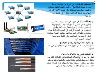 ‫الطرفية‬ ‫المحطات‬:‫فردية‬ ‫حواسيب‬ ‫عن‬ ‫عبارة‬ ‫وهي‬
،‫مختلفة‬ ‫تشغيل‬ ‫بانظمة‬ ‫تعمل‬ ‫ان‬ ‫يمكن‬ ‫شبكة‬ ‫ببطاقة‬ ‫مزودة‬
‫الموكلة‬ ‫االعمل‬ ‫طبيعة‬ ‫على‬ ‫المحطات‬ ‫هذه‬ ‫عمل‬ ‫ويقتصر‬
‫عن‬ ‫الشبكة‬ ‫الى‬ ‫يدخلون‬ ‫الذين‬ ‫المشتركين‬ ‫وعدد‬ ‫اليها‬
‫طريقها‬.
‫الشبكة‬ ‫بطاقة‬:‫بالحاسوب‬ ‫ترتبط‬ ‫تقنية‬ ‫عن‬ ‫عبارة‬ ‫هي‬
‫ربط‬ ‫وظيفتها‬ ‫للحاسوب‬ ‫المادي‬ ‫المكون‬ ‫ضمن‬ ‫وتكون‬
‫من‬ ‫الخارجة‬ ‫المعلومات‬ ‫وتحويل‬ ‫بالشبكة‬ ‫الحاسوب‬
‫التماثلية‬ ‫الصيغة‬ ‫الى‬ ‫الرقمية‬ ‫الصيغة‬ ‫من‬ ‫الحاسوب‬.‫حيث‬
‫مساعدة‬ ‫اتصال‬ ‫عناصر‬ ‫االخر‬ ‫الطرف‬ ‫الى‬ ‫نقلها‬ ‫في‬ ‫يساعد‬
‫جهاز‬ ‫وهي‬ ‫الشبكة‬ ‫على‬ ‫الحواسيب‬ ‫بين‬ ‫الوسيط‬ ‫تعتبر‬
‫الخ‬ ‫الموجه‬ ‫و‬ ‫المودم‬.
‫االتصال‬ ‫خطوط‬(‫الكيبالت‬ ‫و‬ ‫التوصيالت‬)
‫عدة‬ ‫على‬ ‫وهي‬ ‫للشبكة‬ ‫العصبي‬ ‫الجهاز‬ ‫االتصال‬ ‫خطوط‬ ‫تشكل‬
‫انواع‬:
‫المحورية‬ ‫الكبالت‬Coaxial Cable
‫التلفزيون‬ ‫الشبكات‬ ‫في‬ ‫المستخدمة‬ ‫األسالك‬ ‫أنواع‬ ‫أهم‬ ‫من‬ ‫تعتبر‬
‫علية‬ ‫وملفوف‬ ‫بالستيكية‬ ‫بطبقة‬ ‫مغطاة‬ ‫نحاسي‬ ‫سلك‬ ‫من‬ ‫وتتكون‬
‫السلك‬ ‫للحماية‬ ‫قوية‬ ‫بالستيكية‬ ‫بطبقة‬ ‫مغطاة‬ ‫و‬ ‫معدني‬ ‫أخر‬ ‫سلك‬
‫كالمباني‬ ‫والعالية‬ ‫المنعزلة‬ ‫األماكن‬ ‫في‬ ‫يستخدم‬ ‫النة‬.
2
 