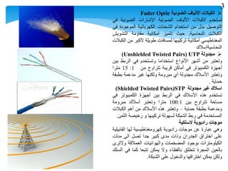 ‫الكبالت‬‫األلياف‬‫الضوئية‬Fader Optic
‫تستخدم‬‫الكبالت‬‫األلياف‬‫الضوئية‬‫اإلشارات‬‫الضوئية‬‫في‬
‫التوصيل‬‫بدل‬‫من‬‫استخدام‬‫الشحنات‬‫الكهربائية‬‫الموجودة‬‫في‬
‫الكبالت‬‫النحاسية‬.‫حيث‬‫تتميز‬‫أمكانية‬‫مقاومة‬‫التشويش‬
‫المغناطيسي‬‫أمكانية‬‫تركيبها‬‫لمسافات‬‫طويلة‬‫ألكبر‬‫من‬‫الكبالت‬
‫النحاسيةاسالك‬
‫مجدولة‬UTP(Unshielded Twisted Pairs)
‫وتعتبر‬‫من‬‫أشهر‬‫األنواع‬‫استخداما‬‫وتستخدم‬‫في‬‫الربط‬‫بين‬
‫أجهزة‬‫الكمبيوتر‬‫في‬‫أماكن‬‫قريبة‬‫تتراوح‬‫من‬1:15‫مترا‬
‫وتعتبر‬‫األسالك‬‫مجدولة‬‫أي‬‫مبرومة‬‫ولكنها‬‫غير‬‫مدعمة‬‫بطبقة‬
‫حماية‬.
‫اسالك‬‫غير‬‫مجدولة‬STP(Shielded Twisted Pairs)
‫تستخدم‬‫هذه‬‫األسالك‬‫في‬‫الربط‬‫بين‬‫أجهزة‬‫الكمبيوتر‬‫في‬
‫مساحة‬‫تتراوح‬‫بين‬100:1‫مترا‬‫وتعتبر‬‫أسالك‬‫مبرومة‬
‫ومدعمة‬‫بطبقة‬‫حماية‬–‫وتعتبر‬‫هذه‬‫األسالك‬‫من‬‫أهم‬‫الكبالت‬
‫المستخدمة‬‫في‬‫ربط‬‫الشبكة‬‫لسهولة‬‫تركيبها‬‫و‬‫رخيصة‬‫الثمن‬.
‫موجات‬‫راديوية‬‫السلكية‬
‫وهي‬‫عبارة‬‫عن‬‫موجات‬‫راديوية‬‫كهرومغناطيسية‬‫لها‬‫القابيلية‬
‫على‬‫اختراق‬‫الجدران‬‫وذات‬‫مدى‬‫كبير‬‫جدا‬‫تصل‬‫الى‬‫مئات‬
‫الكيلومترات‬‫بوجود‬‫المضخمات‬‫والهوائيات‬‫العمالقة‬‫والترى‬
‫بالعين‬‫المجرة‬‫تنطلق‬‫بالفظاء‬‫وال‬‫يمكن‬‫تتبعا‬‫كما‬‫في‬‫السلك‬
‫ولكن‬‫يمكن‬‫اختراقها‬‫والدخول‬‫على‬‫الشبكة‬.
3
 