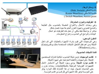 ‫وسائل‬‫الربط‬:
‫بالنسبة‬‫للسلكي‬(Hub, Switch)
‫بالنسبة‬‫للالسلكي‬(Router Weariless
Switch Weariless, Access point)
‫الطرفيات‬‫والموارد‬‫المشاركة‬:
‫وهي‬‫وحدات‬‫االدخال‬‫واالخراج‬‫المتصلة‬‫بالحاسوب‬‫مثل‬‫الطابعة‬
‫والماسح‬‫الضوئي‬‫واجهزة‬‫الخزن‬‫المتنوعة‬‫حيث‬‫تتصل‬‫بشكل‬
‫مباشر‬‫او‬‫بواسطة‬‫خط‬‫سلكي‬.‫ان‬‫عمل‬‫هذه‬‫الطرفيات‬‫هو‬‫ادخال‬
‫البيانات‬‫والبرامج‬‫الى‬‫الحاسوب‬‫واخراج‬‫المعلومات‬.
‫المكون‬‫البرمجي‬:
‫وهي‬‫البرمجيات‬‫التي‬‫تقوم‬‫بادراة‬‫االجهزة‬‫والعمليات‬‫التي‬‫تتم‬‫داخل‬
‫الشبكة‬‫ومن‬‫اهم‬‫نظم‬‫التشغيل‬‫الشبكات‬‫المستخدمة‬‫حاليا‬‫يونكس‬(Unix)
,‫ويندوز‬(Windows)
‫فائدة‬‫الشبكات‬‫الحاسوبية‬:
‫تقاسم‬‫البرمجيات‬:‫تؤمن‬‫شبكة‬‫الحاسوب‬‫امكانية‬‫تشارك‬‫المستخدمين‬
‫للشبكة‬‫بالبرامجيات‬‫واالنظمة‬‫المتواجدة‬‫على‬‫اجهزة‬‫الشبكة‬.
‫تقاسم‬‫موارد‬‫الشبكة‬:‫يؤدي‬‫وجود‬‫الشبكة‬‫الى‬‫االستثمار‬‫االمثل‬
‫للتجهيزات‬‫الفيزيائية‬‫المرتبطة‬‫بالشبكة‬(،‫طابعات‬‫وحدات‬‫خزن‬‫و‬
‫حتى‬‫الحاسبات‬‫نفسها‬).‫حيث‬‫ان‬‫هذا‬‫التشارك‬‫لتلك‬‫الموارد‬‫يوفر‬
‫على‬‫المؤسسة‬‫توفير‬‫تلك‬‫االجهزة‬‫في‬‫كل‬‫قسم‬‫من‬‫اقاسم‬‫المؤسسة‬.
4
 