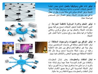 ‫توفير‬‫اداء‬‫عالي‬‫وموثوقية‬‫بالعمل‬:‫تتمتع‬‫بعض‬‫انظمة‬
‫التشغيل‬‫لشبكات‬‫الحاسوب‬‫بادائية‬‫وموثوقية‬‫عالية‬‫اذا‬‫يمكن‬
‫للشبكة‬‫توفير‬‫البدائل‬‫مباشرة‬‫في‬‫حالة‬‫حدوث‬‫خلل‬‫او‬‫عطل‬
‫ما‬‫في‬‫احد‬‫مكونات‬‫الشبكة‬‫وتوفير‬‫اتصال‬‫بديل‬‫للمستخدم‬
‫لمواصلة‬‫عمله‬.
‫توفير‬‫التحكم‬‫واالدراة‬‫المركزية‬‫لالنظمة‬‫الموزعة‬:‫ان‬
‫البني‬‫التحتية‬‫النظمة‬‫تشغيل‬‫الشبكات‬‫تسمح‬‫بمراقبة‬‫جميع‬
‫مكوانات‬‫الشبكة‬‫والتحكم‬‫بها‬‫من‬‫موقع‬‫مركزي‬‫وبالتالي‬
‫امكانية‬‫ادراتها‬‫بشكل‬‫جيد‬‫ورفع‬‫مستوى‬‫ادائية‬‫العمل‬‫على‬
‫الشبكة‬.
‫توفير‬‫التوافق‬‫بين‬‫التجهيزات‬‫والبرمجيات‬‫المختلفة‬:‫ان‬
‫توفر‬‫انظمة‬‫تشغيل‬‫مختلفة‬‫في‬‫حاسبات‬‫المستخدمين‬‫سوف‬
‫يوفر‬‫بيئة‬‫غير‬‫توافقية‬‫لعدم‬‫توافق‬‫بين‬‫عمل‬‫هذه‬‫االنظمة‬
‫وعليه‬‫ان‬‫وجود‬‫شبكة‬‫حاسوبية‬‫تسمح‬‫بربط‬‫مثل‬‫تلك‬
‫االنظمة‬‫المختلفة‬‫مع‬‫بعضها‬‫البعض‬‫والتخاطب‬‫فيما‬‫بينها‬.
‫تبادل‬‫الملفات‬‫والمعلومات‬:‫يعتبر‬‫تبادل‬‫المعلومات‬
‫والملفات‬‫بين‬‫اقسام‬‫المؤسسة‬‫عمال‬‫مهما‬‫ويتم‬‫تبادله‬‫عادة‬
‫بالبريد‬‫او‬‫مراسلين‬‫مما‬‫يستغرق‬‫جهدا‬‫وزمنا‬،‫كبيرين‬‫ولهذ‬
‫توفر‬‫الشبكة‬‫الحاسوبية‬‫التي‬‫تربط‬‫جميع‬‫االقسام‬‫امكانية‬
‫تبادل‬‫الملفات‬‫والمعلومات‬‫بسهولة‬‫فائقة‬‫وسرعة‬‫عالية‬.
5
 